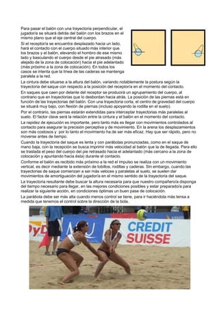 Para pasar el balón con una trayectoria perpendicular, el
jugador/a se situará detrás del balón con los brazos en el
mismo plano que el eje central del cuerpo.
Si el receptor/a se encuentra desplazado hacia un lado,
hará el contacto con el cuerpo situado más interior que
los brazos y el balón, elevando el hombro de ese mismo
lado y basculando el cuerpo desde el pie atrasado (más
alejado de la zona de colocación) hacia el pie adelantado
(más próximo a la zona de colocación). En todos los
casos se intenta que la línea de las caderas se mantenga
paralela a la red.
La cintura debe situarse a la altura del balón, variando notablemente la postura según la
trayectoria del saque con respecto a la posición del receptor/a en el momento del contacto.
En saques que caen por delante del receptor se producirá un agrupamiento del cuerpo, al
contrario que en trayectorias que lo desbordan hacia atrás. La posición de las piernas está en
función de las trayectorias del balón. Con una trayectoria corta, el centro de gravedad del cuerpo
se situará muy bajo, con flexión de piernas (incluso apoyando la rodilla en el suelo).
Por el contrario, las piernas estarán extendidas para interceptar trayectorias más paralelas al
suelo. El factor clave será la relación entre la cintura y el balón en el momento del contacto.
La rapidez de ejecución es importante, pero tanto más es llegar con movimientos controlados al
contacto para asegurar la precisión perceptiva y de movimiento. En la arena los desplazamientos
son más costosos y por lo tanto el movimiento ha de ser más eficaz. Hay que ser rápido, pero no
moverse antes de tiempo.
Cuando la trayectoria del saque es lenta y con parábolas pronunciadas, como en el saque de
mano baja, con la recepción se busca imprimir más velocidad al balón que la de llegada. Para ello
se traslada el peso del cuerpo del pie retrasado hacia el adelantado (más cercano a la zona de
colocación y apuntando hacia ésta) durante el contacto.
Conforme el balón es recibido más próximo a la red el impulso se realiza con un movimiento
vertical, es decir mediante la extensión de tobillos, rodillas y caderas. Sin embargo, cuando las
trayectorias de saque comienzan a ser más veloces y paralelas al suelo, se suelen dar
movimientos de amortiguación del jugador/a en el mismo sentido de la trayectoria del saque.
La trayectoria resultante debe buscar la altura necesaria para que nuestro compañero/a disponga
del tiempo necesario para llegar, en las mejores condiciones posibles y estar preparado/a para
realizar la siguiente acción, en condiciones óptimas un buen pase de colocación.
La parábola debe ser más alta cuando menos control se tiene, para ir haciéndola más tensa a
medida que tenemos el control sobre la dirección de la bola.
 
