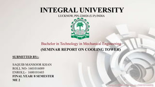 INTEGRAL UNIVERSITY
LUCKNOW, PIN-226026 (U.P) INDIA
Bachelor in Technology in Mechanical Engineering
(SEMINAR REPORT ON COOLING TOWER)
SUBMITTED BY:-
SAQUIB MANSOOR KHAN
ROLL NO- 1601016089
ENROLL- 1600101603
FINAL YEAR/ 8 SEMESTER
ME 2
 