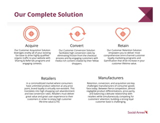 Acquire Convert Retain
Our Customer Acquisition Solution
leverages virality all of your existing
fan base to drive highly qualiﬁed
organic traﬃc to your website with
Sharing & Referrals programs and
engaging contests.
Our Customer Conversion Solution
facilitates high conversion rates by
eliminating friction from the checkout
process and by engaging customers with
media-rich content created by their fellow
shoppers.
Our Customer Retention Solution
empowers you to deliver most
comprehensive omni-channel customer
loyalty marketing programs and
Gamiﬁcation that drive increase in your
customer lifetime value.
Retailers
In a commoditized market where consumers
have unlimited product selection at any price
point, brand loyalty is virtually non-existent. This
translates into high shopping cart abandonment
and low conversion rates. Retailers must deliver
great value and great user experience to their
customers in order to enjoy high customer
life-time value (LTV).
Manufacturers
Retention, conversion, and acquisition are key
challenges manufacturers of consumer goods
face today. Between ﬁerce competition, almost
negligible product diﬀerentiations, price parity,
and balancing a delicate relationship with
retailers while simultaneously competing for
customers’ attention, building a strong loyal
customer base is challenging.
Our Complete Solution
 