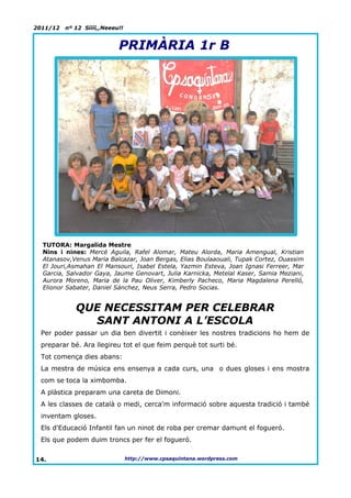 2011/12   nº 12 Síííí,,Neeeu!!


                            PRIMÀRIA 1r B




  TUTORA: Margalida Mestre
  Nins i nines: Mercè Aguila, Rafel Alomar, Mateu Alorda, Maria Amengual, Kristian
  Atanasov,Venus Maria Balcazar, Joan Bergas, Elias Boulaaouali, Tupak Cortez, Ouassim
  El Jouri,Asmahan El Mansouri, Isabel Estela, Yazmin Esteva, Joan Ignasi Ferreer, Mar
  Garcia, Salvador Gaya, Jaume Genovart, Julia Karnicka, Metelal Kaser, Samia Meziani,
  Aurora Moreno, Maria de la Pau Oliver, Kimberly Pacheco, Maria Magdalena Perelló,
  Elionor Sabater, Daniel Sánchez, Neus Serra, Pedro Socias.


             QUE NECESSITAM PER CELEBRAR
               SANT ANTONI A L’ESCOLA
 Per poder passar un dia ben divertit i conèixer les nostres tradicions ho hem de
 preparar bé. Ara llegireu tot el que feim perquè tot surti bé.
 Tot comença dies abans:
 La mestra de música ens ensenya a cada curs, una o dues gloses i ens mostra
 com se toca la ximbomba.
 A plàstica preparam una careta de Dimoni.
 A les classes de català o medi, cerca'm informació sobre aquesta tradició i també
 inventam gloses.
 Els d'Educació Infantil fan un ninot de roba per cremar damunt el fogueró.
 Els que podem duim troncs per fer el fogueró.


14.                              http://www.cpsaquintana.wordpress.com
 