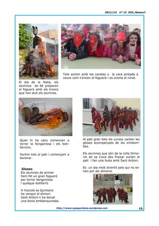 2011/12   nº 12 Síííí,,Neeeu!!




                            Tots sortim amb les caretes o la cara pintada a
                            veure com s’encen el fogueró i es crema el ninot.
El dia de la festa, els
alumnes de 6è preparen
el fogueró amb els troncs
que han duit els alumnes.




Quan hi ha caliu comencen a                Al pati gran tots els cursos canten les
torrar la llonganissa i els boti-          gloses acompanyats de les ximbom-
farrons.                                   bes.

Sortim tots al pati i començam a           Els alumnes que són de la colla Dimo-
berenar.                                   nis de sa Cova des Fossar surten al
                                           pati i fan una lluita amb Sant Antoni.

  Gloses                                   Es un dia molt divertit pels qui no te-
 Els alumnes de primer                     nen por als dimonis.
 hem fet un gran fogueró
 per torrar llangonissa
 i qualque botifarró

 A l’escola sa Quintana
 ha vengut el dimoni
 Sant Antoni li ha donat
 una bona emblanquinada.

                        http://www.cpsaquintana.wordpress.com                      15.
 