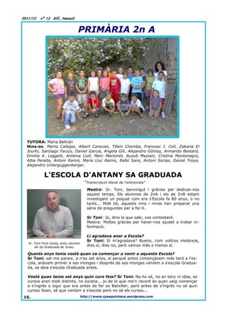 2011/12   nº 12 Síííí,,Neeeu!!


                                  PRIMÀRIA 2n A




  TUTORA: Maria Beltrán
  Nins-es: Marta Callejas, Albert Canoves, Tifani Chamba, Francesc J. Coll, Zakaria El
  Jourhi, Santiago Facius, Daniel Garcia, Angela Gili, Alejandro Gómez, Armando Bestard,
  Emiliia A. Leggett, Antònia Llull, Marc Martorell, Ayoub Meziani, Cristina Montenegro,
  Alba Peralta, Antoni Ramis, Maria Lluc Ramis, Rafel Sans, Antoni Socias, Daniel Troya,
  Alejandro Unterguggenberger.

             L'ESCOLA D'ANTANY SA GRADUADA
                                         “Transcripció literal de l'entrevista”
                                          Mestra: Sr. Toni, benvingut i gràcies per dedicar-nos
                                          aquest temps. Els alumnes de 2nA i els de 2nB estam
                                          investigant un poquet com era s'Escola fa 80 anys, o no
                                          tants... Molt bé, aquests nins i nines han preparat una
                                          sèrie de preguntes per a fer-li.

                                          Sr Toni: Jo, dins lo que sabi, vos contestaré.
                                          Mestra: Moltes gràcies per haver-nos ajudat a trobar in-
                                          formació.

                                          Li agradava anar a Escola?
                                          Sr Toni: Sí m'agradava? Bueno, com voltros mateixos,
   Sr. Toni Font Costa, antic alumne
       de Sa Graduada de Sineu            dies sí, dies no, però vamos más o menos sí.

  Quants anys tenia vostè quan va començar a venir a aquesta Escola?
  Sr Toni: set me pareix, a n'es set anys, sí perquè antes començàvem més tard a l'es-
  cola, anàvem primer a ses monges i després de ses monges veníem a s'escola Gradua-
  da, se deia s'escola Graduada antes.

  Vostè quan tenia set anys quin curs feia? Sr Toni: No ho sé, no en tenc ni idea, es
  cursos eren molt distints, no existia... jo de lo que me'n record és quan vaig començar
  a s’ingrés o sigui que era antes de fer es Batxiller, però antes de s’ingrés no sé quin
  cursos feien, sé que veníem a s'escola però no sé els cursos...
16.                                    http://www.cpsaquintana.wordpress.com
 