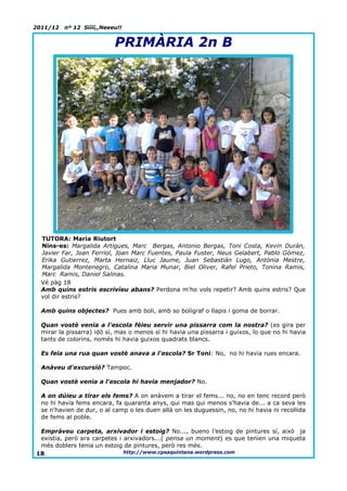 2011/12   nº 12 Síííí,,Neeeu!!


                           PRIMÀRIA 2n B




  TUTORA: Maria Riutort
  Nins-es: Margalida Artigues, Marc Bergas, Antonio Bergas, Toni Costa, Kevin Durán,
  Javier Far, Joan Ferriol, Joan Marc Fuentes, Paula Fuster, Neus Gelabert, Pablo Gómez,
  Erika Gutierrez, Marta Hernaiz, Lluc Jaume, Juan Sebastián Lugo, Antònia Mestre,
  Margalida Montenegro, Catalina Maria Munar, Biel Oliver, Rafel Prieto, Tonina Ramis,
  Marc Ramis, Daniel Salinas.
  Vé pàg 18
  Amb quins estris escrivíeu abans? Perdona m'ho vols repetir? Amb quins estris? Que
  vol dir estris?

  Amb quins objectes? Pues amb boli, amb so bolígraf o llapis i goma de borrar.

  Quan vostè venia a l'escola fèieu servir una pissarra com la nostra? (es gira per
  mirar la pissarra) idò sí, mas o menos sí hi havia una pissarra i guixos, lo que no hi havia
  tants de colorins, només hi havia guixos quadrats blancs.

  Es feia una rua quan vostè anava a l'escola? Sr Toni: No, no hi havia rues encara.

  Anàveu d'excursió? Tampoc.

  Quan vostè venia a l'escola hi havia menjador? No.

  A on dúieu a tirar els fems? A on anàvem a tirar el fems... no, no en tenc record però
  no hi havia fems encara, fa quaranta anys, qui mas qui menos s'havia de... a ca seva les
  se n'havien de dur, o al camp o les duen allà on les duguessin, no, no hi havia ni recollida
  de fems al poble.

 Empràveu carpeta, arxivador i estoig? No..., bueno l’estoig de pintures sí, això ja
 existia, però ara carpetes i arxivadors...( pensa un moment) es que tenien una miqueta
 més doblers tenia un estoig de pintures, però res més.
18.                           http://www.cpsaquintana.wordpress.com
 