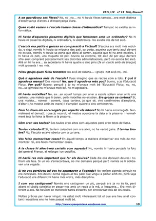 2011/12    nº 12 Síííí,,Neeeu!!

A on guardàveu ses fitxes? No, no ,no... no hi havia fitxes tampoc...era molt distinta
d'ensenyança d'antes a d'ensenyança d'ara.

Quan vostè veníeu a l'escola teníeu classe d'informàtica? Tampoc no existia sa in-
formàtica.

Hi havia d'aquestes pissarres digitals que funcionen amb un ordinador? No hi
havia ni pissarres digitals, ni ordinadors, ni electrònica. No existia res de tot això.

L'escola era petita o grossa en comparació a l'actual? S'escola era molt més reduï-
da, o sigui només hi havia sa miqueta des pati, sa porta, aqueixa que teniu aquí davant
no existia, només hi havia sa porta que dóna al carrer, aquella que hi ha amb escales. I
hi havia es pati, una miqueta de pati devora sa cisterna, tot això de per aquí darrere
s'ha anat comprant posteriorment ses distintes administracions, però no existia tot això.
Allà on hi ha ara... sa secretaria hi havia quatre o cinc pins (fa un cercle amb els braços)
molt grossots i res més.

Fèieu grups quan fèieu feinetes? No això de racons... i grups i tot això no.. no.

Què li agradava més de l'escola? Pues imagino que es recreo com a tots. I què li
agradava menys? Des recreo? No, que li agradava més poc? Bueno, a jo l’Educació
Física. Per què? Bueno, perquè a jo no m'anava molt bé l’Educació Física, no, no,
no...sa gimnasi no m'anava molt bé, no m'agradava.

Hi havia motxilles? No, aa...en aquell temps per anar a escola solíem anar amb una
cartera, una maleta que li deien, però motxilles no existien. Era grossa sa cartera? Sí,
una maleta... normal i corrent, tipus cartera, jo que sé, vint centímetres d'amplària,
d'altari (ho mostra amb les mans) i s'amplari quatre o cinc centímetres.

Com ho feien els encarregats per repartir els llibres? No hi havia encarregats. Nor-
malment el dematí, i que jo recordi, el mestre apuntava la data a la pissarra i normal-
ment tota la feina la fèiem a la pissarra.

Cóm eren ses taules? Ses taules eren altes com aquestes però eren totes de fusta.

Teníeu calendari? Sí, teníem calendari com ara això, no ha variat gaire. I teníeu tim-
bre? No, l'escola estava oberta com a ca teva.

Vos feien memoritzar coses? En aquell temps la manera d'ensenyar era més de me-
moritzar. Sí, ens feien memoritzar coses.

A la classe hi aferràveu cartells com aquests? No, només hi havia penjada la foto
del general Franco, el rellotge i un crucifijo.

Hi havia res més important que fer els deures? Cada dia ens donaven deures i to-
thom els feia. Si un no s'enrecordava, no me demanis perquè però només se li oblida-
ven una vegada.

Si no vos portàveu bé vos ho apuntaven a l'agenda? No teníem agenda perquè no
era necessari. Ens deien: demà digues al teu pare que vingui a parlar amb mi, però vaja
l'educació era diferent hi havia més ordre, més disciplina.

I com vos castigaven? Només ens castigaven un pic, perquè ara ja no és fa, però
abans el càstig consistia en pegar-nos amb un regla a la mà, a l'esquena... Era molt di-
ferent a ara. No havíem de menester tants d'escrits per enrecordar-nos de les coses.

Moltes gràcies per haver vingut. Ha estat molt interessant tot el que ens heu anat con-
tant i nosaltres ens ho hem passat molt bé.
                             http://www.cpsaquintana.wordpress.com                             19.
 