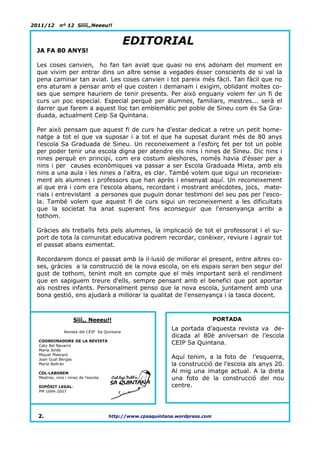 2011/12      nº 12 Síííí,,Neeeu!!


                                              EDITORIAL
 JA FA 80 ANYS!

 Les coses canvien, ho fan tan aviat que quasi no ens adonam del moment en
 que vivim per entrar dins un altre sense a vegades ésser conscients de si val la
 pena caminar tan aviat. Les coses canvien i tot pareix més fàcil. Tan fàcil que no
 ens aturam a pensar amb el que costen i demanam i exigim, oblidant moltes co-
 ses que sempre hauríem de tenir presents. Per això enguany volem fer un fi de
 curs un poc especial. Especial perquè per alumnes, familiars, mestres... serà el
 darrer que farem a aquest lloc tan emblemàtic pel poble de Sineu com és Sa Gra-
 duada, actualment Ceip Sa Quintana.

 Per això pensam que aquest fi de curs ha d'estar dedicat a retre un petit home-
 natge a tot el que va suposar i a tot el que ha suposat durant més de 80 anys
 l'escola Sa Graduada de Sineu. Un reconeixement a l'esforç fet per tot un poble
 per poder tenir una escola digna per atendre els nins i nines de Sineu. Dic nins i
 nines perquè en principi, com era costum aleshores, només havia d'ésser per a
 nins i per causes econòmiques va passar a ser Escola Graduada Mixta, amb els
 nins a una aula i les nines a l'altra, es clar. També volem que sigui un reconeixe-
 ment als alumnes i professors que han après i ensenyat aquí. Un reconeixement
 al que era i com era l'escola abans, recordant i mostrant anècdotes, jocs, mate-
 rials i entrevistant a persones que puguin donar testimoni del seu pas per l'esco-
 la. També volem que aquest fi de curs sigui un reconeixement a les dificultats
 que la societat ha anat superant fins aconseguir que l'ensenyança arribi a
 tothom.

 Gràcies als treballs fets pels alumnes, la implicació de tot el professorat i el su-
 port de tota la comunitat educativa podrem recordar, conèixer, reviure i agrair tot
 el passat abans esmentat.

 Recordarem doncs el passat amb la il·lusió de millorar el present, entre altres co-
 ses, gràcies a la construcció de la nova escola, on els espais seran ben segur del
 gust de tothom, tenint molt en compte que el més important serà el rendiment
 que en sapiguem treure d'ells, sempre pensant amb el benefici que pot aportar
 als nostres infants. Personalment penso que la nova escola, juntament amb una
 bona gestió, ens ajudarà a millorar la qualitat de l'ensenyança i la tasca docent.



                     Sííí,, Neeeu!!                                            PORTADA

               Revista del CEIP Sa Quintana
                                                             La portada d’aquesta revista va de-
                                                             dicada al 80è aniversari de l’escola
  COORDINADORS DE LA REVISTA
  Caty Bel Navarro
                                                             CEIP Sa Quintana.
  Maria Jordà
  Miquel Mascaró
  Joan Gual Bergas                                           Aquí tenim, a la foto de l’esquerra,
  Maria Beltrán                                              la construcció de l’escola als anys 20.
  COL·LABOREN                                                Al mig una imatge actual. A la dreta
  Mestres, nins i nines de l’escola.                         una foto de la construcció del nou
  DIPÒSIT LEGAL:                                             centre.
  PM 1694-2007




  2.                                   http://www.cpsaquintana.wordpress.com
 