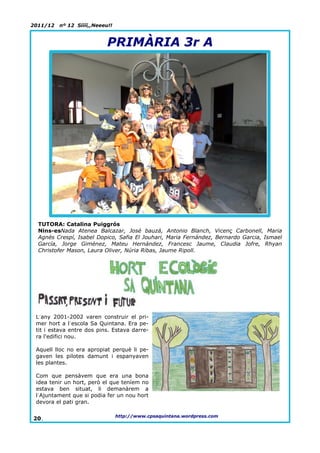 2011/12   nº 12 Síííí,,Neeeu!!


                            PRIMÀRIA 3r A




  TUTORA: Catalina Puiggrós
  Nins-esNada Atenea Balcazar, José bauzá, Antonio Blanch, Vicenç Carbonell, Maria
  Agnès Crespí, Isabel Dopico, Safia El Jouhari, Maria Fernández, Bernardo Garcia, Ismael
  García, Jorge Giménez, Mateu Hernández, Francesc Jaume, Claudia Jofre, Rhyan
  Christofer Mason, Laura Oliver, Núria Ribas, Jaume Ripoll.




 L´any 2001-2002 varen construir el pri-
 mer hort a l´escola Sa Quintana. Era pe-
 tit i estava entre dos pins. Estava darre-
 ra l'edifici nou.

 Aquell lloc no era apropiat perquè li pe-
 gaven les pilotes damunt i espanyaven
 les plantes.

 Com que pensàvem que era una bona
 idea tenir un hort, però el que teníem no
 estava ben situat, li demanàrem a
 l´Ajuntament que si podia fer un nou hort
 devora el pati gran.

                                 http://www.cpsaquintana.wordpress.com
20.
 