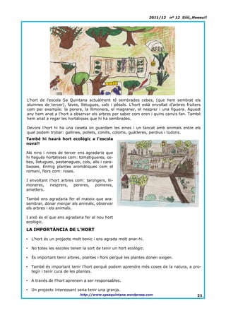 2011/12   nº 12 Síííí,,Neeeu!!




L’hort de l’escola Sa Quintana actualment té sembrades cebes, (que hem sembrat els
alumnes de tercer), faves, lletugues, cols i pèsols. L’hort està envoltat d’arbres fruiters
com per exemple: la perera, la llimonera, el magraner, el nesprer i una figuera. Aquest
any hem anat a l'hort a observar els arbres per saber com eren i quins canvis fan. També
hem anat a regar les hortalisses que hi ha sembrades.

Devora l'hort hi ha una caseta on guardam les eines i un tancat amb animals entre els
qual podem trobar: gallines, pollets, conills, coloms, guàtleres, perdius i tudons.
També hi haurà hort ecològic a l'escola
nova!!

Als nins i nines de tercer ens agradaria que
hi hagués hortalisses com: tomatigueres, ce-
bes, lletugues, pastanagues, cols, alls i cara-
basses. Enmig plantes aromàtiques com el
romaní, flors com: roses.

I envoltant l'hort arbres com: tarongers, lli-
moneres,    nesprers,    pereres,  pomeres,
ametlers.

També ens agradaria fer el mateix que ara:
sembrar, donar menjar als animals, observar
els arbres i els animals.

I això és el que ens agradaria fer al nou hort
ecològic.

LA IMPORTÀNCIA DE L’HORT

•   L’hort és un projecte molt bonic i ens agrada molt anar-hi.

•   No totes les escoles tenen la sort de tenir un hort ecològic.

•   És important tenir arbres, plantes i flors perquè les plantes donen oxigen.

•   També és important tenir l’hort perquè podem aprendre més coses de la natura, a pro-
    tegir i tenir cura de les plantes.

•   A través de l’hort aprenem a ser responsables.

•   Un projecte interessant seria tenir una granja.
                              http://www.cpsaquintana.wordpress.com                         21.
 