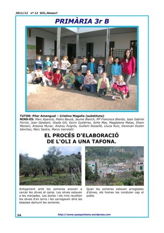 2011/12   nº 12 Síííí,,Neeeu!!


                            PRIMÀRIA 3r B




  TUTOR: Pilar Amengual – Cristina Magaña (substituta)
  NINS-ES: Marc Aparicio, Pedro Bauzà, Jaume Blanch, Mª Francisca Blando, Joan Gabriel
  Ferriol, Joan Gelabert, Gisela Gili, Kevin Gutiérrez, Sofia Mas, Magdalena Matas, Ilham
  Meziani, Antonia Munar, Andreu Puigrós, Guillem Rosselló, Llucia Ruiz, Donovan Dustin
  Sánchez, Marc Sastre, Marco Vairoletti.

                    EL PROCÉS D'ELABORACIÓ
                     DE L'OLI A UNA TAFONA.




  Antigament amb les someres anaven a                Quan les someres estaven arreglades
  cercar les olives al camp. Les olives estaven      d'olives, els homes les conduïen cap el
  a les marjades. Les dones i els nins recollien     poble.
  les olives d'en terra i les carregaven dins les
  beasses damunt les someres.



24.                              http://www.cpsaquintana.wordpress.com
 