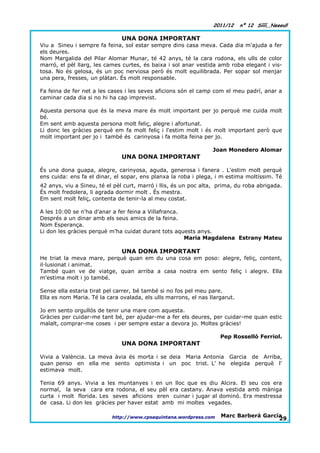 2011/12     nº 12 Síííí,,Neeeu!!

                               UNA DONA IMPORTANT
Viu a Sineu i sempre fa feina, sol estar sempre dins casa meva. Cada dia m'ajuda a fer
els deures.
Nom Margalida del Pilar Alomar Munar, té 42 anys, té la cara rodona, els ulls de color
marró, el pèl llarg, les cames curtes, és baixa i sol anar vestida amb roba elegant i vis-
tosa. No és gelosa, és un poc nerviosa però és molt equilibrada. Per sopar sol menjar
una pera, fresses, un plàtan. És molt responsable.

Fa feina de fer net a les cases i les seves aficions són el camp com el meu padrí, anar a
caminar cada dia si no hi ha cap imprevist.

Aquesta persona que és la meva mare és molt important per jo perquè me cuida molt
bé.
Em sent amb aquesta persona molt feliç, alegre i afortunat.
Li donc les gràcies perquè em fa molt feliç i l'estim molt i és molt important però que
molt important per jo i també és carinyosa i fa molta feina per jo.

                                                                 Joan Monedero Alomar
                               UNA DONA IMPORTANT

És una dona guapa, alegre, carinyosa, aguda, generosa i fanera . L'estim molt perquè
ens cuida: ens fa el dinar, el sopar, ens planxa la roba i plega, i m´estima moltíssim. Té
42 anys, viu a Sineu, té el pèl curt, marró i llis, és un poc alta, prima, du roba abrigada.
És molt fredolera, li agrada dormir molt . És mestra.
Em sent molt feliç, contenta de tenir-la al meu costat.

A les 10:00 se n'ha d'anar a fer feina a Villafranca.
Després a un dinar amb els seus amics de la feina.
Nom Esperança.
Li don les gràcies perquè m’ha cuidat durant tots aquests anys.
                                                      Maria Magdalena Estrany Mateu

                               UNA DONA IMPORTANT
He triat la meva mare, perquè quan em du una cosa em poso: alegre, feliç, content,
il·lusionat i animat.
També quan ve de viatge, quan arriba a casa nostra em sento feliç i alegre. Ella
m'estima molt i jo també.

Sense ella estaria tirat pel carrer, bé també si no fos pel meu pare.
Ella es nom Maria. Té la cara ovalada, els ulls marrons, el nas llargarut.

Jo em sento orgullós de tenir una mare com aquesta.
Gràcies per cuidar-me tant bé, per ajudar-me a fer els deures, per cuidar-me quan estic
malalt, comprar-me coses i per sempre estar a devora jo. Moltes gràcies!

                                                                    Pep Rosselló Ferriol.
                               UNA DONA IMPORTANT

Vivia a València. La meva àvia és morta i se deia Maria Antonia Garcia de Arriba,
quan penso en ella me sento optimista i un poc trist. L' he elegida perquè l'
estimava molt.

Tenia 69 anys. Vivia a les muntanyes i en un lloc que es diu Alcira. El seu cos era
normal, la seva cara era rodona, el seu pèl era castany. Anava vestida amb màniga
curta i molt florida. Les seves aficions eren cuinar i jugar al dominó. Era mestressa
de casa. Li don les gràcies per haver estat amb mi moltes vegades.

                           http://www.cpsaquintana.wordpress.com    Marc Barberá García
                                                                                      29.
 