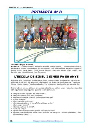 2011/12   nº 12 Síííí,,Neeeu!!


                            PRIMÀRIA 4t B




  TUTORA: Miquel Mascaró
  NINS-ES: Guillem Barbera, Margalida Buades, Joan Campins, , Jaume Bernat Dalmau,
  Omaima El Jouhari, Paula Ferrer, Víctor Giménez, Pep Joan Gomila, Alejandro Gutiérrez,
  Miquel Jordà, Hana Kaser, Elisha Louise Leggett, Francesca Oliver, Joan Perelló, Sion
  Perelló, Joan Miquel Riutort, Iván Simeonov.


      L'ESCOLA DE SINEU I SINEU FA 80 ANYS
  Enguany feim l'aniversari de l'escola de Sineu, com suposam que ja sabeu, per això els
  alumnes de 4t hem fet feina sobre la història de Sineu, la construcció de l'escola de
  Sineu, (abans li deien l'escola graduada). Vos explicarem que hem fet per estudiar-ho.

  Primer vàrem fer una sèrie de preguntes sobre lo que volíem veure i estudiar. Aquestes
  són algunes de les preguntes que ens vàrem demanar:

  •   Perquè anaven separats els nins i nines?
  •   Perquè havien d'anar amb uniforme?
  •   Que varen celebrar quan es va inaugurar l'escola?
  •   A que jugaven?
  •   Quin material empraven?
  •   Quines assignatures hi havia? Quins llibres tenien?
  •   Quin horari tenien?
  •   Quants alumnes hi havia?
  •   Com era Sineu?
  •   Quins vehicles empraven? Quants vehicles hi havia?
  •   Quines característiques tenia Sineu quan es va inaugurar l'escola? (habitants, roba,
      com eren les cases,...)



30.                              http://www.cpsaquintana.wordpress.com
 