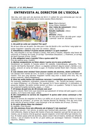 2011/12   nº 12 Síííí,,Neeeu!!


      ENTREVISTA AL DIRECTOR DE L'ESCOLA
  Bon dia, com veis som els alumnes de 6è A i li volíem fer una entrevista per mor de
  l'exposició del 80è aniversari de la nostra escola (Maria Alomar)

                                                    Nom (Maria Alomar)
                                                    Arnau Mateu Gelabert
                                                    Lloc i data de naixement: (Alex)
                                                    Lloret, 25/10/1953
                                                    Estudis realitzats: (Alex)
                                                    Magisteri.
                                                    Aficions: (Alex)
                                                    De més jove futbol i de més gran: caçar
                                                    i caminar i anar en bicicleta.


 1.-De petit ja volia ser mestre? Per què?
 No sé que volia ser de petit. De més gran t´has de decidir a fer una feina i vaig optar es-
 tudiar magisteri i després vaig voler ser mestre. (Alícia)
 2.-Estudiareu a Sineu? A quina escola anàreu? I a quin institut?
 No, vaig estudiar a ca ses monges a Lloret, més tard a l'escola i després vaig haver de
 continuar a l'Institut de Ciutat, al col·legi “Carmelitas Descalzos”, i, finalment, al col·legi
 de Sant Francesc d'Inca. (Jordi)
 3.-Era obligatori anar a escola? Fins a quina edat? Si.
 Fins als catorze anys. (Judith)
 4.-Quines assignatures es feien abans i quina era la seva preferida?
 Estudiàvem en castellà. A l'escola solíem fer castellà, matemàtiques, geografia, “For-
 mación del Espiritu Nacional”, dibuix i a vegades cantàvem alguna cançó i, també, a ve-
 gades, anàvem al camp de futbol a jugar. A l'Institut també fèiem llatí i francès. (Toni
 Jordà)
 5.-Les classes eren mixtes? Com anaven vestits els alumnes, duien uniforme?
 Les classes eren només de nins. A Lloret a vegades venien nines que eren les filles del
 mestre. Fins que vaig estudiar magisteri només vaig anar a classe amb nins. No, no
 dúiem uniforme. (Maria Magdalena)
 6.-Dins les aules teníeu els mateixos recursos i comoditats que tenim ara?
 Per exemple, calefacció, ordinadors, pissarres digitals,... No. Teníem les taules i cadires,
 un mapa d'Espanya i un d'Europa. Per suposat no hi havia calefacció, ni ordinadors, ni
 pissarres digitals. De petits només teníem un llibre i un quadern. També hi havia molt
 poc material fungible (pintures, paper,..) (Tolo)
 7.-El temps de pati era de 30 minuts com ara?
 No me'n record. Però l'únic que record és que passàvem el temps del pati jugant a unes
 escales, no hi havia més espai. (Alba)
 8.-On s'estudiava la carrera de magisteri? A quina edat vàreu començar a fer
 de mestre?
 Abans la carrera de magisteri es feia a un edifici en el qual a la planta inferior hi havia
 una escola de primària i al primer pis l'escola Normal de Mestres. Fins als vint-i-tres
 anys vaig fer el servici militar i vaig començar a fer de mestre als 24 anys. (Tomeu)
 9.-En quin idioma fèieu les classes?
 En castellà. (Toni Munar)
 10.-Els alumnes d'ara són diferents als d'abans? I els mestres?
 Els temps canvien i tot canvia, jo penso que l'actitud dels alumnes i dels mestres són
 molt diferents. Abans la figura del mestre s'havia de respectar just pel fet de que era el
 mestre, ara el mestre s'ha de guanyar aquest respecte i el té molt difícil per distints mo-
 tius. El mateix passa amb els alumnes, abans creien més al mestre, també per diferents
 motius, i ara el mestre ha de fer un gran esforç per aconseguir l'atenció i l'interès de
 l'alumne. (Mateu)

32.                              http://www.cpsaquintana.wordpress.com
 