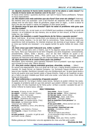 2011/12     nº 12 Síííí,,Neeeu!!

11.-Quants alumnes hi havia tants mestres com hi ha abans a cada classe? I a
l'escola hi havia tants de mestres com hi ha ara? (Lucas)
Hi havia entre trenta i quaranta alumnes i per tant hi havia manco professors. Tampoc
hi havia especialistes
12.-Els mestre eren més estrictes que els d'ara? Com eren els càstigs? (Hakima)
Els mestres eren una autoritat i com a tal l'havíem de respectar amb raó o sense. Els
càstigs eren de tots tipus: Estar de genollons, pegar amb un regla... o anar a donar la
lliçó a les deu del vespre o copiar mil vegades un text sense sentit...
13.-Quants anys fa que sou director? Quin ha estat el problema més greu que
vos heu trobat?
Ara farà 10 anys. Un, va ser quan un nin d'infantil que quedava a menjador, va sortir de
l'escola i no el trobàvem de cap manera, ens va donar un bon ensurt, al final el vàrem
trobar bo i sa. (Júlia)
14.-Que li ha semblat a vostè l'experiència de fer feina a aquesta escola?
Bona, molt bona. Al principi només érem una dotzena de mestres i tots érem coneguts.
Ara som trenta mestres i no és tant fàcil la convivència. Totes maneres ha estat una
experiència molt enriquidora, he intentat ensenyar als alumnes al que tocava i allò que
jo creia que també era necessari i a la vegada també he aprés moltes de coses. (Cati
Mari)
15.-Com creus que està l'educació ara, millor o pitjor?
Millor. Però, també pens com a mestre, que hi ha algunes coses se'ns han escapat de
les mans. Pens que l'educació ha de tenir integrats una sèrie d'aspectes: coneixements,
procediments, valors, drets i deures... avui en dia hem millorat en quant a co-
neixements, procediments, drets... Però pareix que no hem sabut conjugar aquests
aspectes de l'educació amb altres que són imprescindibles valors, deures... (Rafel)
16.-Què enyorareu de la vostra feina quan vos jubileu?
Recordaré bons moments, però sobretot intentaré viure el present i que sigui aquest el
que m'ompli la nova vida. (Maria Alomar)
17.- Ens pots contar alguna anècdota graciosa, divertida, curiosa, ... (Alex)
En record una especialment. Era a un dinar de fi de curs. L'equip directiu acabava el seu
mandat. En Josep Ferriol, en Gabriel Company i jo, formaven l'equip directiu que aca-
bava el seu mandat. Decidirem concedir-nos una condecoració per la gran tasca duita a
terme els quatre anys que havíem estat a l'equip directiu. Cada un de nosaltres va pen-
jar a l'altre una gran medalla que férem amb una corda i una fulla de moro. Eren altres
temps en bona gent.
18.- Què milloraríeu o canviaríeu d'aquesta escola?
Aquesta escola té i ha tengut moltes coses bones. Sempre es poden millorar les coses.
A vegades el problema està en que tots pensem que podem millorar i que ningú té una
solució fàcil. El més important és fer feina junts i arribar a acords i acceptar-los per in-
tentar millorar la nostra tasca. (Alicia)
                                     MOLT PERSONAL
Un equip...El barça, és clar. (Jordi)             Una ciutat... Roma. (Lucas)
Un esport... Ciclisme i caminar. (Judith)         Un lloc per viatjar... Àfrica. (Hakima)
Un color... Verd. (Toni jordà)                    Un lloc per viure...Lloret. (Júlia)
Un animal... Un ca. (Maria magdalena)             Un personatge...Jesús. (Cati mari)
Un llibre...''Jardineros del mundo.''             Una virtut... L'amistat. (Rafel)
Una obra d'art...La capella sixtina. (Tolo)       Què no suportes d'una persona? La
Una cançó...La música pop, llatina,               hipocresia.
''american pie.''(Alba) UNA                       El seu punt dèbil...(Maria alomar) ser una
Pel·lícula...Casablanca, venur, dirty dàncing     persona molt inquieta
de ball llatí.                                    Una qualitat important per una
Una actriu...Julia Roberts. (Tomeu)               persona...Constància. (Alex)
Una beguda...L'aigua i la cervesa. (Toni          Un refrany...
munar)                                            ·''No es oro todo lo que reluce.''
Un plat preferit... La paella i el gall de sant   ·El cel entevellat d'aquí tres dies, eixut o
pere bollit i torrat. (Mateu)                     banyat. (Jordi)
                                                  Un desig...Salut, pau i feina. (Judith)
Moltes gràcies per l’entrevista i ara ens agradaria fer-mos una foto amb vostè.
                                                                       Alumnes de 6èA
                               http://www.cpsaquintana.wordpress.com                               33.
 
