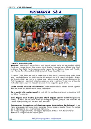 2011/12   nº 12 Síííí,,Neeeu!!



                          PRIMÀRIA 5è A




  TUTORA: Maria González
  NINS-ES: Biel Albertí, Héctor Arufe, Juan Manuel Bauzá, Maria del Mar Callejas, Maria
  Fernández, Matias gamez, Jose Arturo, Jordi Gelabert, Anelkis Marie Gómez, Mia Carol
  La Greca, Juan Pablo Marín, Jess Alexandre Mason, Carlota Palmer, Josep Lluís Perelló,
  Marc Ramis, Zaira Ribas, Maria Victòria Riutort, Josep Miquel Servera.

  El passat 15 de febrer va venir a visitar-nos en Pep Ferriol, un mestre que va fer feina
  aquí i que fou director del nostre centre. Els alumnes de 5è A vàrem tenir la sort de po-
  der-lo entrevistar. Va venir a la nostra aula i vàrem passar una bona estona amb ell,
  fent-li preguntes i escoltant totes les coses que ens va contar. Va ser una entrevista
  molt interessant. Aquí vos mostram algunes de les preguntes que li férem.

  Quins records té de la seva infància? Fèiem molta vida de carrer, solíem jugar-hi
  amb els amics. No teníem tantes noves tecnologies.

  Es va sentir bé treballant aquí? Si, molt bé. No només amb el sentit professional sinó
  també en l'emocional.

  Si no hagués estat mestre, quin altre ofici li hagués agradat tenir? Mon pare era
  fuster, i jo havia de ser fuster. Crec que m'hagués agradat, perquè a ca nostra ho he
  tengut. I perquè m'agrada fer feina amb les mans.

  Quines coses li agradaven més i quines manco de fer feina a Sa Quintana? Hi va
  haver una època molt bona, vàrem començar l'ensenyança en català. Vàrem fer moltes
  coses interessants que encara ara es mantenen.
  Els pares participaven molt a les tasques de l'escola. Hi havia molt de voluntariat.
  Anàrem de viatge d'estudis amb els pares.



34.                          http://www.cpsaquintana.wordpress.com
 