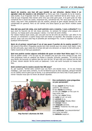 2011/12    nº 12 Síííí,,Neeeu!!


Apart de mestre, ens han dit que també va ser director. Quina feina li va
agradar més de mestre o de director? La feina que més m'agrada és la de mestre,
sens dubte. A jo m'agrada molt fer classe, quan estic realment bé és dins l'aula. La ve-
ritat és que m'agrada més tractar amb nins que amb gent gran. A la gent gran és més
complicat fer-li veure les coses, engrescar-los, convèncer-los. Per això quan vaig ser di-
rector vaig tenir més problemes que de mestre, perquè la gent adulta sempre es més
complicada en general. Però va ser també una bona època ja que férem moltes coses
bones.

Des del seu punt de vista, era molt estricte com a mestre, i com a director? Crec
que això ho haurien de dir els meus alumnes. Jo sempre he tengut unes poques di-
rectrius, no massa però unes poques i clares. I no hem de sortir d'elles.
Fer classe implica dues coses, per una part dur-te bé amb els alumnes i per altre hi ha
d'haver un rendiment i a partir d'aquí hem de trobar un equilibri. Me consider un poc ca-
parrut, quan vull una cosa faig el possible per aconseguir-ho. I això a vegades m'ha duit
qualque enfrontament.

Quin és el primer record que li ve al cap quan li parlen de la nostra escola? Un
sol record m'és difícil. D'aquesta escola tenc dos records que me venen molt ràpid. L'olor
de llet amb pols, aquí cada dia el temps del pati ens donaven un tassó de llet amb pols. I
l'altre record és el fred que passàvem.

Què ens podria contar alguna anècdota de quan va estar fent feina aquí. N'hi ha
que es poden contar i n'hi ha que no. En contaré una que ara m'ha vengut al cap. Ens
vam engrescar molt en celebrar les festes a l'escola; bunyols, panades... El primer any
que férem els bunyols no sabíem ben be com fer-los. El que més ens costava era fer-los
el forat. Vàrem decidir fer-ho amb un bastonet. I ens van sortir bunyols no massa ben
fets.

Està content què la nostra escola faci 80 anys?
Si, per suposat. També estic content que vos facin una escola nova. Jo no soc massa
nostàlgic, i per això estic content, no em fa llàstima que es deixi aquesta, perquè l'escola
no és l'edifici sinó la gent que la forma. A jo personalment em faria més il·lusió poder es-
trenar l'escola nova que no haver de deixar aquesta.


                                                      Ens contestaria unes preguntes
                                                      un poc personals?

                                                      El seu esport és fins fa poc
                                                      ciclisme, ara natació
                                                      El seu equip és el Barça
                                                      Un lloc per viatjar un lloc que no
                                                      hagi estat mai.
                                                      Un lloc per viure Sineu.
                                                      Un color el cel i el verd.
                                                      Un animal el ca.
                                                      Un personatge Woody Allen
                                                      Un menjar fideus.
                                                      Una beguda cervesa.
                                                      Un llibre “Històries res més que
                                                      històries”
                                                      Una pel·lícula “Los descendientes”
                                                      Una virtut xerrador
         Pep Ferriol i alumnes de 5èA                 Un defecte caparrut.



                           http://www.cpsaquintana.wordpress.com                           35.
 
