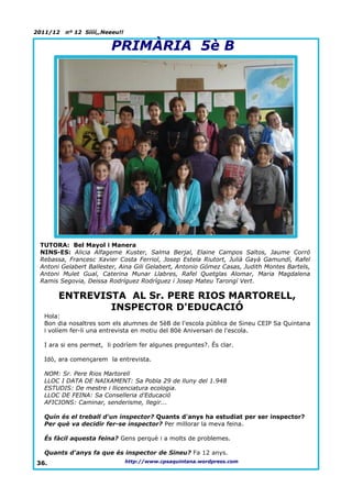 2011/12   nº 12 Síííí,,Neeeu!!


                         PRIMÀRIA 5è B




 TUTORA: Bel Mayol i Manera
 NINS-ES: Alicia Alfageme Kuster, Salma Berjal, Elaine Campos Saltos, Jaume Corró
 Rebassa, Francesc Xavier Costa Ferriol, Josep Estela Riutort, Julià Gayà Gamundí, Rafel
 Antoni Gelabert Ballester, Aina Gili Gelabert, Antonio Gómez Casas, Judith Montes Bartels,
 Antoni Mulet Gual, Caterina Munar Llabres, Rafel Quetglas Alomar, Maria Magdalena
 Ramis Segovia, Deissa Rodríguez Rodríguez i Josep Mateu Tarongí Vert.

       ENTREVISTA AL Sr. PERE RIOS MARTORELL,
               INSPECTOR D'EDUCACIÓ
  Hola:
  Bon dia nosaltres som els alumnes de 5èB de l'escola pública de Sineu CEIP Sa Quintana
  i volíem fer-li una entrevista en motiu del 80è Aniversari de l'escola.

  I ara si ens permet, li podríem fer algunes preguntes?. És clar.

  Idò, ara començarem la entrevista.

  NOM: Sr. Pere Rios Martorell
  LLOC I DATA DE NAIXAMENT: Sa Pobla 29 de lluny del 1.948
  ESTUDIS: De mestre i llicenciatura ecologia.
  LLOC DE FEINA: Sa Conselleria d'Educació
  AFICIONS: Caminar, senderisme, llegir...

  Quin és el treball d'un inspector? Quants d'anys ha estudiat per ser inspector?
  Per què va decidir fer-se inspector? Per millorar la meva feina.

  És fàcil aquesta feina? Gens perquè i a molts de problemes.

  Quants d'anys fa que és inspector de Sineu? Fa 12 anys.
36.                              http://www.cpsaquintana.wordpress.com
 