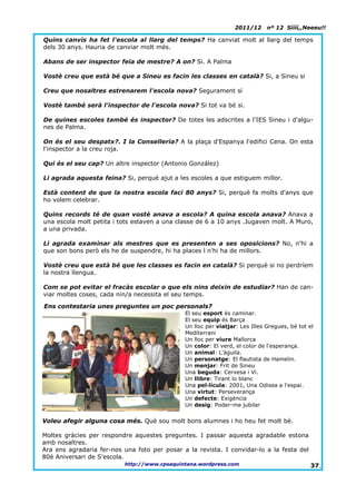 2011/12      nº 12 Síííí,,Neeeu!!

Quins canvis ha fet l'escola al llarg del temps? Ha canviat molt al llarg del temps
dels 30 anys. Hauria de canviar molt més.

Abans de ser inspector feia de mestre? A on? Si. A Palma

Vostè creu que està bé que a Sineu es facin les classes en català? Si, a Sineu si

Creu que nosaltres estrenarem l'escola nova? Segurament sí

Vostè també serà l'inspector de l'escola nova? Si tot va bé si.

De quines escoles també és inspector? De totes les adscrites a l'IES Sineu i d'algu-
nes de Palma.

On és el seu despatx?. I la Conselleria? A la plaça d'Espanya l'edifici Cena. On esta
l'inspector a la creu roja.

Qui és el seu cap? Un altre inspector (Antonio González)

Li agrada aquesta feina? Si, perquè ajut a les escoles a que estiguem millor.

Està content de que la nostra escola faci 80 anys? Si, perquè fa molts d'anys que
ho volem celebrar.

Quins records té de quan vostè anava a escola? A quina escola anava? Anava a
una escola molt petita i tots estaven a una classe de 6 a 10 anys .Jugaven molt. A Muro,
a una privada.

Li agrada examinar als mestres que es presenten a ses oposicions? No, n'hi a
que son bons però els he de suspendre, hi ha places l n'hi ha de millors.

Vostè creu que està bé que les classes es facin en català? Si perquè si no perdríem
la nostra llengua.

Com se pot evitar el fracàs escolar o que els nins deixin de estudiar? Han de can-
viar moltes coses, cada nin/a necessita el seu temps.

Ens contestaria unes preguntes un poc personals?
                                              El seu esport és caminar.
                                              El seu equip és Barça
                                              Un lloc per viatjar: Les Illes Gregues, bé tot el
                                              Mediterrani
                                              Un lloc per viure Mallorca
                                              Un color: El verd, el color de l'esperança.
                                              Un animal: L'àguila.
                                              Un personatge: El flautista de Hamelin.
                                              Un menjar: Frit de Sineu
                                              Una beguda: Cervesa i Vi.
                                              Un llibre: Tirant lo blanc
                                              Una pel·lícula: 2001, Una Odisea a l'espai.
                                              Una virtut: Perseverança
                                              Un defecte: Exigència
                                              Un desig: Poder-me jubilar


Voleu afegir alguna cosa més. Què sou molt bons alumnes i ho heu fet molt bé.

Moltes gràcies per respondre aquestes preguntes. I passar aquesta agradable estona
amb nosaltres.
Ara ens agradaria fer-nos una foto per posar a la revista. I convidar-lo a la festa del
80è Aniversari de S'escola.
                          http://www.cpsaquintana.wordpress.com                              37.
 