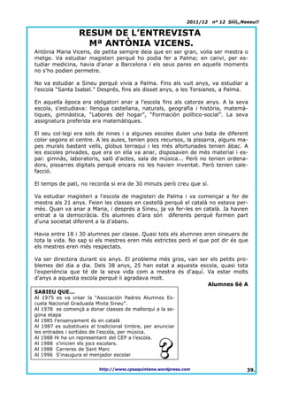 2011/12   nº 12 Síííí,,Neeeu!!

                  RESUM DE L’ENTREVISTA
                    Mª ANTÒNIA VICENS.
Antònia Maria Vicens, de petita sempre deia que en ser gran, volia ser mestra o
metge. Va estudiar magisteri perquè ho podia fer a Palma; en canvi, per es-
tudiar medicina, havia d'anar a Barcelona i els seus pares en aquells moments
no s'ho podien permetre.

No va estudiar a Sineu perquè vivia a Palma. Fins als vuit anys, va estudiar a
l'escola “Santa Isabel.” Després, fins als disset anys, a les Tersianes, a Palma.

En aquella època era obligatori anar a l'escola fins als catorze anys. A la seva
escola, s'estudiava: llengua castellana, naturals, geografia i història, matemà-
tiques, gimnàstica, “Labores del hogar”, “Formación político-social”. La seva
assignatura preferida era matemàtiques.

El seu col·legi era sols de nines i a algunes escoles duien una bata de diferent
color segons el centre. A les aules, tenien pocs recursos, la pissarra, alguns ma-
pes murals bastant vells, globus terraqui i les més afortunades tenien àbac. A
les escoles privades, que era on ella va anar, disposaven de més material i es-
pai: gimnàs, laboratoris, saló d'actes, sala de música... Però no tenien ordena-
dors, pissarres digitals perquè encara no les havien inventat. Però tenien cale-
facció.

El temps de pati, no recorda si era de 30 minuts però creu que sí.

Va estudiar magisteri a l'escola de magisteri de Palma i va començar a fer de
mestra als 21 anys. Feien les classes en castellà perquè el català no estava per-
mès. Quan va anar a Maria, i després a Sineu, ja va fer-les en català. Ja havien
entrat a la democràcia. Els alumnes d'ara són diferents perquè formen part
d'una societat diferent a la d'abans.

Havia entre 18 i 30 alumnes per classe. Quasi tots els alumnes eren sineuers de
tota la vida. No sap si els mestres eren més estrictes però el que pot dir és que
els mestres eren més respectats.

Va ser directora durant sis anys. El problema més gros, van ser els petits pro-
blemes del dia a dia. Dels 38 anys, 25 han estat a aquesta escola, quasi tota
l'experiència que té de la seva vida com a mestra és d'aquí. Va estar molts
d'anys a aquesta escola perquè li agradava molt.
                                                               Alumnes 6è A
SABIEU QUE...
Al 1975 es va crear la “Asociación Padres Alumnos Es-
cuela Nacional Graduada Mixta Sineu”.
Al 1978 es començà a donar classes de mallorquí a la se-
gona etapa
Al 1985 l’ensenyament és en català
Al 1987 es substitueix el tradicional timbre, per anunciar
les entrades i sortides de l’escola, per música.
Al 1988 Hi ha un representant del CEP a l’escola.
Al 1988 s’inicien els jocs escolars.
Al 1988 Carreres de Sant Marc
Al 1996 S'inaugura el menjador escolar

                          http://www.cpsaquintana.wordpress.com                      39.
 