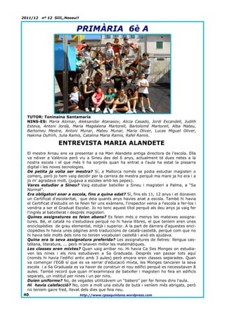 2011/12   nº 12 Síííí,,Neeeu!!


                            PRIMÀRIA 6è A




  TUTOR: Toninaina Santamaría
  NINS-ES: Maria Alomar, Aleksandar Atanasov, Alicia Casado, Jordi Escandell, Judith
  Esteva, Antoni Jordà, Maria Magdalena Martorell, Bartolomé Martorell, Alba Mateu,
  Bartomeu Mestre, Antoni Munar, Mateu Munar, Maria Oliver, Lucas Miguel Oliver,
  Hakima Oufrirh, Julia Ramis, Catalina Maria Ramis, Rafel Ramis.

                   ENTREVISTA MARIA ALANDETE
 El mestre Arnau ens va presentar a na Mari Alandete antiga directora de l'escola. Ella
 va néixer a València però viu a Sineu des del 6 anys, actualment té dues netes a la
 nostra escola i el que més li ha sorprès quan ha entrat a l'aula ha estat la pissarra
 digital i les noves tecnologies.
 De petita ja volia ser mestra? Sí, a Mallorca només se podia estudiar magisteri o
 comerç, però jo hem vaig decidir per la carrera de mestra perquè ma mare ja ho era i a
 jo m' agradava molt, (jugava a escoles amb les pepes).
 Vares estudiar a Sineu? Vaig estudiar batxiller a Sineu i magisteri a Palma, a “Sa
 Normal”.
 Era obligatori anar a escola, fins a quina edat? Sí, fins els 11, 12 anys i et donaven
 un Certificat d'escolaritat, que deia quants anys havies anat a escola. També hi havia
 el Certificat d'estudis on te feien fer uns exàmens, l'inspector venia a l'escola a fer-los i
 vendria a ser el Graduat Escolar. Jo no tenc aquest títol perquè als deu anys ja vaig fer
 l'ingrés al batxillerat i després magisteri.
 Quines assignatures es feien abans? Es feien més o menys les mateixes assigna-
 tures. Bé, el català no s'estudiava perquè no hi havia llibres, el que teníem eren unes
 enciclopèdies de grau elemental, mitjà i superior. A la part de darrera d'aquestes enci-
 clopèdies hi havia unes pàgines amb traduccions de català-castellà, perquè com que no
 hi havia tele molts dels nins no tenien vocabulari castellà i això els ajudava.
 Quina era la seva assignatura preferida? Les assignatures de lletres: llengua cas-
 tellana, literatura, ... però m'anaven millor les matemàtiques.
 Les classes eren mixtes? Quan vaig arribar no. Hi havia Ca Ses Monges on estudia-
 ven les nines i els nins estudiaven a Sa Graduada. Després van passar tots aquí
 (només hi havia l'edifici antic amb 3 aules) però encara eren classes separades. Quan
 va començar l'EGB sí que es va xerrar d'educació mixta, les Monges tancaren la seva
 escola i a Sa Graduada es va haver de construir el nou edifici perquè es necessitaven 8
 aules. També record que quan m'examinava de batxiller i magisteri ho feia en edificis
 separats, un institut per nines i un per nins.
 Duien uniforme? No, de vegades utilitzàvem un “babero” per fer feines dins l'aula.
 Hi havia calefacció? No, com a molt una estufa de butà i veníem més abrigats, però
 no teníem gaire fred, llevat dels dies que feia neu.
40.                             http://www.cpsaquintana.wordpress.com
 