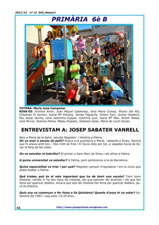 2011/12   nº 12 Síííí,,Neeeu!!


                          PRIMÀRIA 6è B




  TUTORA: María José Campaner
  NINS-ES: Antònia Amer, Joan Miquel Caldentey, Aina Maria Comas, Álvaro Del Río,
  Chaymae El Jouhari, Joana Mª Estrany, Sanaa Fegrache, Antoni Garí, Jaume Gelabert,
  Pau Josep Jaume, Lena Valentina Kupper, Caterina Llull, Joana Mª Mas, Antoni Matas,
  Julià Munar, Dolores Palma, Mateu Pujadas, Sebastià Salas, Maria de Lluch Socias.


   ENTREVISTAM A: JOSEP SABATER VANRELL
  Neix a Maria de la Salut, estudia Magisteri i Història a Palma.
  On va anar a escola de petit? Anava a la guarderia a Maria, i després a Sineu. Record
  que hi anava amb bici, i feia molt de fred i hi havia clots per tot, a vegades havia de lle-
  var el fang de les rodes.

  On va estudiar el batxiller? El primer a Sant Marc de Sineu i els altres a Palma.

  A quina universitat va estudiar? A Palma, però perteneixia a la de Barcelona.

  Quina especialitat va triar i per què? Magisteri perquè m'agradava i era la única que
  podia acabar a Palma.

  Què trobeu què és el més important que ha de tenir una escola? Tenir bons
  mestres, només hi ha dos tipus de mestres, els que estimen els alumnes i els que fan
  feina per guanyar doblers, encara que tots els mestres fan feina per guanyar doblers, pe-
  rò és diferent.

  Quin any va començar a fer feina a Sa Quintana? Quants d'anys hi va estar? Se-
  tembre del 1983 i vaig estar 19-20 anys.



42.                              http://www.cpsaquintana.wordpress.com
 