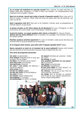 2011/12    nº 12 Síííí,,Neeeu!!

Es va trobar bé treballant en aquesta escola? Molt, molt bé, he estat molt feliç, he
tengut molts bons companys, i a més hi havia una amistat i un companyerisme molt
important entre el poble i l'escola.

Quin és el primer record que troba al parlar d'aquesta escola? Quan vaig venir hi
havia 8 cursos, 8 mestres i fèiem totes les hores de classe amb tots els alumnes, que
eren uns 20-30.

Què li agradava més fer? Vaig venir a fer Castellà i Francès, quan va desaparèixer el
Francès vaig fer un poc de tot.

A quines escoles va fer feina abans de Sa Quintana? Un any a Tarragona, un altre
als pirineus, set a Sant Josep, vuit al Felip Bauçà, i després ja aquí.

A part de mestre, va ocupar qualque altre càrrec a l'escola? Sí, vaig ser director.
Quines són les seves aficions? Anar en bicicleta i fer de pagès. Tinc animals i els cuit, i
ara posaré ovelles.

Realitza qualque activitat esportiva? Sí, anar en bicicleta i cada quinze dies faig una
excursió amb un grup de jubilats de la meva edat.

Si no hagués estat mestre, quin altre ofici li hagués agradat tenir? Pagès.

Quina sensació va tenir en el moment de la seva jubilació? Estava molt content
per-què deixava la meva feina però enyorava molt la relació amb els nins.

Una sèrie de preguntes personals:

Un valor: La generositat.                    Un esport: Bicicleta per practicar i futbol
Una música: M'agrada molt un grup que        per veure.
es diuen “Els set jutges”                    Un animal: El cavall.
Un llibre: “La Conjura de los necios”        Una qualitat important en una perso-
Una obra d'art: La Gioconda.                 na: La sinceritat.
Una pel·lícula: Amarcort.                    Una virtut: La conformitat.
Un actor i una actriu: Pol Newman i          Un defecte: S'estufament.
Catherine Hepburn.                           El seu punt dèbil: El “món femení”, no
Una ciutat: Roma.                            sabria dir que no a una dona.
Un lloc on viatjar: Egipte.                  Un refrany: “No és ric es que molt té,
Un lloc per viure: Es Pla de Mallorca        sinó el que poc necessita”.
Un color: El verd.                           Un desig: Que la societat se conformi
Un menjar: Sopes mallorquines.               amb el que té, que visquem decentment i
Una beguda: Vi i cervesa.                    sense masses desigualtats.
Un personatge: En Cabrit i en Bassa.




                           http://www.cpsaquintana.wordpress.com                           43.
 