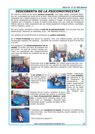 2011/12    nº 12 Síííí,,Neeeu!!


     DESCOBERTA DE LA PSICOMOTRICITAT
Els infants a través de les seves accions corporals: com jugar, saltar, manipular objec-
tes, etc. aconsegueixen situar-se en el món i adquireixen intuïtivament els aprenentatges
necessaris per a desenvolupar-se a l'escola i en la vida. D'aquesta manera lúdica i gaire
bé sense assabentar-se treballen conceptes relatius a l'espai, al temps, destreses ne-
cessàries per a l'equilibri, la vista, la relació entre altres nins, etc. amb els conseqüents
efectes sobre la millor capacitació pel seu desenvolupament integral (afectiu, psicològic,
motriu, lingüístic, social ...).

Per altra banda, descobrim també el món de la psicomotricitat. Una activitat més que
desenvolupa i afavoreix la creativitat, el joc , les habilitats motrius,...

Les sessions de psicomotricitat es divideixen en quatre moments:

En el ritual d'entrada ens llevam les sabates i fent una rotllana grossa què és quan
l’encarregat reparteix els calcetins , recordam les normes i explicam el què hi ha de nou
a la sala.
Ens preparam pel desenvolupament de la
sessió. El primer que feim és preparar-nos
per tomar la torre de coixins. Aquest mo-
ment es caracteritza per l’experimentació
que viuen els infants en l’explosió del seu to
muscular .




                        Continuam amb el joc motriu. On l’infant juga al seu lloc i ex-
                        perimenta amb el seu cos, gaudint de totes les sensacions pro-
                        vocades per ell mateix, pels seus companys o pel material que
                        empri.

                                                                       També experimen-
                         El joc dirigit és on                          tam el joc simbòlic,
                         els infants seguei-                           que afavoreix el joc
                         xen les pautes do-                            de imaginació, de
                         nades per la psico-                           col·laboració,... Ho
                         motricista.                                   poden experimentar
                                                                       de moltes formes; a
                                                                       través de les teles,
                                                                       els coixins, les cor-
                                                                       des, material reci-
                        Després del joc motriu i simbòlic, la psico- clat, ...
                        motricista convida als infants a començar
                        una fase d’expressivitat plàstica i grà-
                        fica; a través d’una conversa, amb un di-
                        buix, amb un massatge,.. Aquests tipus
                        d’activitats ajuden a passar del plaer de fer,
                        al plaer de pensar.


                        I finalment, per concloure la sessió, arraconam el material em-
                        prat entre tots, ens llevam els calcetins, posam sabates i en fila
                        anam a l´aula.

                        I fins la pròxima sessió!!!!!


                             http://www.cpsaquintana.wordpress.com                          5.
 