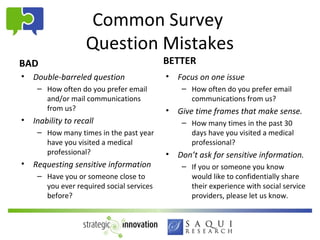 Common Survey
                    Question Mistakes
BAD                                        BETTER
•   Double-barreled question               • Focus on one issue
     – How often do you prefer email           – How often do you prefer email
       and/or mail communications                communications from us?
       from us?                            • Give time frames that make sense.
•   Inability to recall                        – How many times in the past 30
     – How many times in the past year           days have you visited a medical
       have you visited a medical                professional?
       professional?                       • Don’t ask for sensitive information.
•   Requesting sensitive information           – If you or someone you know
     – Have you or someone close to              would like to confidentially share
       you ever required social services         their experience with social service
       before?                                   providers, please let us know.
 