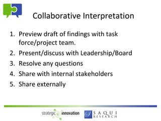 Collaborative Interpretation
1. Preview draft of findings with task
   force/project team.
2. Present/discuss with Leadership/Board
3. Resolve any questions
4. Share with internal stakeholders
5. Share externally
 
