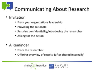 Communicating About Research
• Invitation
     •   From your organizations leadership
     •   Providing the rationale
     •   Assuring confidentiality/introducing the researcher
     •   Asking for the action


• A Reminder
     • From the researcher
     • Offering overview of results (after shared internally)
 