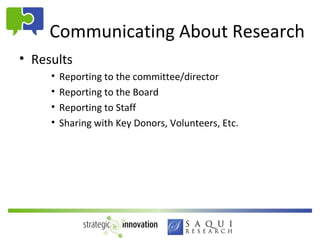 Communicating About Research
• Results
     •   Reporting to the committee/director
     •   Reporting to the Board
     •   Reporting to Staff
     •   Sharing with Key Donors, Volunteers, Etc.
 