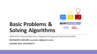 Basic	
  Problems	
  &	
  
Solving	
  Algorithms
ACM-­‐ICPC	
  Thailand	
  Northern	
  Regional	
  Programming	
  Contest	
  2015
NOPADON	
  JUNEAM	
  <juneam.n@gmail.com>
CHIANG	
  MAI	
   UNIVERSITY
 