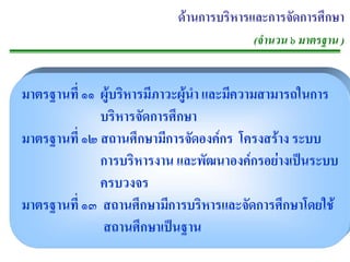 ดานการบริหารและการจัดการศึกษา
                                       (จํานวน ๖ มาตรฐาน )


มาตรฐานท่ี ๑๑ ผบรหารมภาวะผนา และมความสามารถในการ
               ู ิ      ี     ู ํ   ี
              บริหารจัดการศึกษา
มาตรฐานท่ี ๑๒ สถานศึกษามีการจัดองคกร โครงสราง ระบบ
              การบริหารงาน และพัฒนาองคกรอยางเปนระบบ
              ครบวงจร
มาตรฐานท่ี ๑๓ สถานศกษามการบรหารและจดการศกษาโดยใช
                     ึ     ี        ิ   ั     ึ
              สถานศกษาเปนฐาน
                       ึ     
 