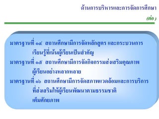 ดานการบริหารและการจัดการศึกษา
                                                     (ตอ )


มาตรฐานที่ ๑๔ สถานศึกษามีการจัดหลักสูตร และกระบวนการ
       เรียนรูที่เนนผูเรียนเปนสําคัญ
มาตรฐานที่ ๑๕ สถานศึกษามีการจัดกิจกรรมสงเสริมคุณภาพ
       ผูเรียนอยางหลากหลาย
มาตรฐานที่ ๑๖ สถานศึกษามีการจัดสภาพแวดลอมและการบริการ
       ที่สงเสริมใหผูเรียนพัฒนาตามธรรมชาติ
       เต็มศักยภาพ
 