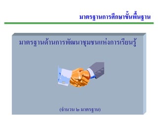 มาตรฐานการศึกษาขั้นพื้นฐาน

มาตรฐานดานการพฒนาชมชนแหงการเรยนรู
             ั   ุ         ี




           (จํานวน ๒ มาตรฐาน)
 