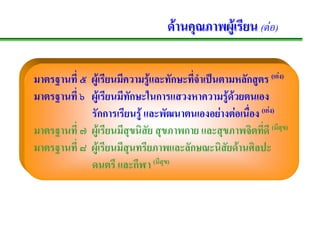 ดานคุณภาพผูเรียน (ตอ)

มาตรฐานที่ ๕ ผูเรียนมีความรูและทักษะทีจําเปนตามหลักสูตร (เกง)
                                        ่                     

มาตรฐานที่ ๖ ผูเ รียนมีทกษะในการแสวงหาความรูดวยตนเอง
                         ั                        
             รักการเรียนรู และพัฒนาตนเองอยางตอเนือง (เกง)
                                                     ่ 
มาตรฐานที่ ๗ ผูเรียนมีสุขนิสัย สุขภาพกาย และสุขภาพจิตทีดี (มีสุข)
                                                         ่
มาตรฐานที่ ๘ ผูเรียนมีสุนทรียภาพและลักษณะนิสัยดานศิลปะ
             ดนตรี และกีฬา (มีสุข)
 