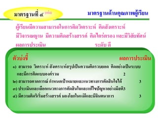 มาตรฐานที่ ๔ (เกง)
                                      มาตรฐานดานคุณภาพผูเรียน
 ผูเรียนมีความสามารถในการคิดวิเคราะห คิดสังเคราะห
 มีวิจารณญาน มีความคิดสรางสรรค คิดไตรตรอง และมีวิสัยทัศน
 ผลการประเมิน                        ระดับ ดี
ตัวบงชี้                                               ผลการประเมน
                                                                  ิ
๑) สามารถ วิเคราะห สังเคราะหสรุปเปนความคิดรวบยอด คิดอยางเปนระบบ
  และมการคดแบบองครวม
       ี ิ                                                 2
๒) สามารถคาดการณ กําหนดเปาหมายและแนวทางการตัดสินใจได            3
๓) ประเมนและเลือกแนวทางการตัดสินใจและแกไขปญหาอยางมีสติ3
         ิ                                    
๔) มีความคิดริเริ่มสรางสรรค มองโลกในแงดีและมีจินตนาการ          3
 