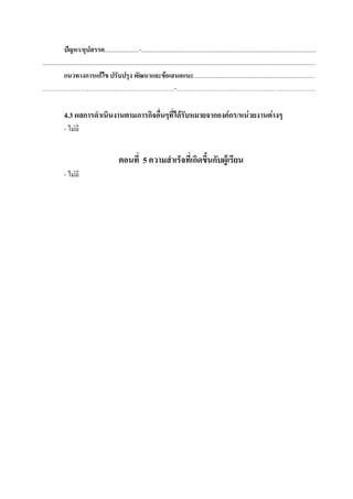 ปัญหา/อุปสรรค......................-................................................................................................................
..............................................................................................................................................................................
              แนวทางการแก้ไข ปรับปรุง พัฒนาและข้อเสนอแนะ.............................................................................
………………………………………………………-………………………………………………………….

             4.3 ผลการดาเนินงานตามภารกิจอื่นๆที่ได้รับหมายจากองค์กร/หน่วยงานต่างๆ
             - ไม่มี


                                                ตอนที่ 5 ความสาเร็จที่เกิดขึ้นกับผู้เรียน
             - ไม่มี
 
