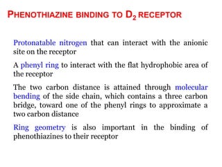 PHENOTHIAZINE BINDING TO D2 RECEPTOR

 Protonatable nitrogen that can interact with the anionic
 site on the receptor
 A phenyl ring to interact with the flat hydrophobic area of
 the receptor
 The two carbon distance is attained through molecular
 bending of the side chain, which contains a three carbon
 bridge, toward one of the phenyl rings to approximate a
 two carbon distance
 Ring geometry is also important in the binding of
 phenothiazines to their receptor
 