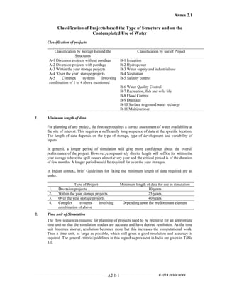 Annex 2.1
WATER RESOURCESA2.1-1
Classification of Projects based the Type of Structure and on the
Contemplated Use of Water
Classification of projects
Classification by Storage Behind the
Structures
Classification by use of Project
A-1 Diversion projects without pondage B-1 Irrigation
A-2 Diversion projects with pondage B-2 Hydropower
A-3 Within the year storage projects B-3 Water supply and industrial use
A-4 ‘Over the year’ storage projects B-4 Navitation
A-5 Complex systems involving
combination of 1 to 4 above mentioned
B-5 Salinity control
B-6 Water Quality Control
B-7 Recreation, fish and wild life
B-8 Flood Control
B-9 Drainage
B-10 Surface to ground water recharge
B-11 Multipurpose
1. Minimum length of data
For planning of any project, the first step requires a correct assessment of water availability at
the site of interest. This requires a sufficiently long sequence of data at the specific location.
The length of data depends on the type of storage, type of development and variability of
inputs.
In general, a longer period of simulation will give more confidence about the overall
performance of the project. However, comparatively shorter length will suffice for within the
year storage where the spill occurs almost every year and the critical period is of the duration
of few months. A longer period would be required for over the year storages.
In Indian context, brief Guidelines for fixing the minimum length of data required are as
under:
Type of Project Minimum length of data for use in simulation
1. Diversion projects 10 years
2. Within the year storage projects 25 years
3. Over the year storage projects 40 years
4. Complex systems involving
combination of above
Depending upon the predominant element
2. Time unit of Simulation
The flow sequences required for planning of projects need to be prepared for an appropriate
time unit so that the simulation studies are accurate and have desired resolution. As the time
unit becomes shorter, resolution becomes more but this increases the computational work.
Thus a time unit, as large as possible, which still gives a good resolution and accuracy is
required. The general criteria/guidelines in this regard as prevalent in India are given in Table
3.1.
 
