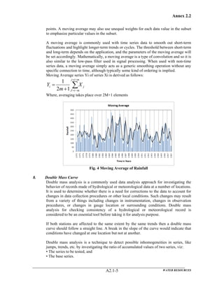 Annex 2.2
WATER RESOURCESA2.1-5
points. A moving average may also use unequal weights for each data value in the subset
to emphasize particular values in the subset.
A moving average is commonly used with time series data to smooth out short-term
fluctuations and highlight longer-term trends or cycles. The threshold between short-term
and long-term depends on the application, and the parameters of the moving average will
be set accordingly. Mathematically, a moving average is a type of convolution and so it is
also similar to the low-pass filter used in signal processing. When used with non-time
series data, a moving average simply acts as a generic smoothing operation without any
specific connection to time, although typically some kind of ordering is implied.
Moving Average series Yi of series Xi is derived as follows:
∑
+=
−=+
=
mij
miJ
ji X
m
Y
12
1
Where, averaging takes place over 2M+1 elements
Fig. 4 Moving Average of Rainfall
8. Double Mass Curve
Double mass analysis is a commonly used data analysis approach for investigating the
behavior of records made of hydrological or meteorological data at a number of locations.
It is used to determine whether there is a need for corrections to the data to account for
changes in data collection procedures or other local conditions. Such changes may result
from a variety of things including changes in instrumentation, changes in observation
procedures, or changes in gauge location or surrounding conditions. Double mass
analysis for checking consistency of a hydrological or meteorological record is
considered to be an essential tool before taking it for analysis purpose.
If both stations are affected to the same extent by the same trends then a double mass
curve should follow a straight line. A break in the slope of the curve would indicate that
conditions have changed at one location but not at another.
Double mass analysis is a technique to detect possible inhomogeneities in series, like
jumps, trends, etc. by investigating the ratio of accumulated values of two series, viz:
• The series to be tested, and
• The base series.
 