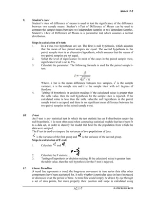 Annex 2.2
WATER RESOURCESA2.1-7
9. Student’s t-test
Student’s t-test of difference of means is used to test the significance of the difference
between two sample means. Student’s t-Test of Difference of Means can be used to
compare the sample means between two independent samples or two dependent samples.
Student’s t-Test of Difference of Means is a parametric test which assumes a normal
distribution.
Steps in calculation of t-test:
1. In a t-test, two hypotheses are set. The first is null hypothesis, which assumes
that the mean of two paired samples are equal. The second hypothesis in the
paired sample t-test is an alternative hypothesis, which assumes that the means of
two paired samples are not equal.
2. Select the level of significance: In most of the cases in the paired sample t-test,
significance level is set to 5%.
3. Calculate the parameter: The following formula is used for the paired sample t-
test:
Where, d bar is the mean difference between two samples, s2
is the sample
variance, n is the sample size and t is the sample t-test with n-1 degrees of
freedom.
4. Testing of hypothesis or decision making: If the calculated value is greater than
the table value, then the null hypothesis for the sample t-test is rejected. If the
calculated value is less than the table value,the null hypothesis in the paired
sample t-test is accepted and there is no significant mean difference between the
two paired samples in the paired sample t-test.
10. F-test
An F-test is any statistical test in which the test statistic has an F-distribution under the
null hypothesis. It is most often used when comparing statistical models that have been fit
to a data set, in order to identify the model that best fits the population from which the
data were sampled.
The F test is used to compare the variances of two populations of data:
is the variance of the first group and is the variance of the second group.
Steps in calculation of F-test:
1. Calculate and .
2. Calculate the F statistic: .
3. Testing of hypothesis or decision making: If the calculated value is greater than
the table value, then the null hypothesis for the F-test is rejected.
11. Linear Trendline
A trend line represents a trend, the long-term movement in time series data after other
components have been accounted for. It tells whether a particular data set have increased
or decreased over the period of time. A trend line could simply be drawn by eye through
a set of data points, but more properly their position and slope is calculated using
 