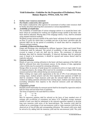 Annex 2.3
WATER RESOURCESA2.1-9
Yield Estimation - Guideline for the Preparation of Preliminary Water
Balance Reports, NWDA, GOI, Nov 1991
1 Surface water resources assessment
i) Past Studies conducted by other agencies
Past studies conducted by other agencies for assessment of surface water resources shall
be briefly described indicating their assessment at various dependabilities.
ii) Availability of rainfall data
The availability of rainfall data of various raingauge stations in or around the basin/ sub-
basin which are considered for working out weighted average rainfall of the basin/ sub-
basin shall be indicated. Missing data of the raingauge station, if any, shall be estimated
using standard statistical methods.
Weighted average monsoon rainfall of the entire basin/ sub-basin for the longterm period
(at least 35 years) for which data is available and also of the basin/ sub-basin upto the
selected G&D site for the period of availability of runoff data shall be computed by
Theissen polygon method.
iii) Availability of Observed Discharge Data
Gauge and Discharge sites maintained by different Agencies/ States and Central Water
Commission shall be indicated. The period of availability of data and drainage area
covered in respect of each site shall also be shown. The consistency of observed
discharge data shall be checked thoroughly. If observed discharge data for particular
years is found to be inconsistent, it should be rejected and reasons thereof shall be
explicitly indicated.
iv). Upstream utilization
Details of year wise existing utilization in the basin/ sub-basin upstream of the G&D site
shall be collected from state Government sources. In the absence of data, appropriate
values of delta may be assumed for estimating utilization.
Storage effect on account of hydel project be considered to arrive at virgin yield. In case
of irrigation projects, the storage effect need not be considered, as storages filled during
monsoon period are fully utilized during non-monsoon period.
While working out virgin yield, regeneration at the rate of 10% if not utilization from
existing major, medium projects and also from imported water upstream of G&D site
shall be considered. Virgin monsoon yield upto the selected G&D site shall then be
worked out adding upstream utilization from existing major, medium and minor projects
(excluding utilization from imports) to the observed monsoon yield and deducting
regeneration.
v). Computation of Yield
Rainfall-runoff relationship for monsoon period shall be developed by regression analysis
both for linear and non-linear form of equations.
The forms of equation to be used shall be as follow:
(i) Y = a + bx
(ii) Y = b + ax
Best fit regression equation shall be selected on the basis of least standard error of
estimate and co-efficient of correlation not below 0.70. Weighted average monsoon
rainfall of each year shall be substituted in the selected regression equation to develop
long term monsoon yield series of the basin/sub-basin. The monsoon yield shall be
worked out as a percentage of net non-monsoon yield to virgin monsoon yield from the
observed set of run-off data and corresponding utilization. The annual yield series shall
be arrived at by adding both the monsoon yield and the non-monsoon yield. The yield
 