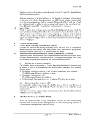 Annex 2.3
WATER RESOURCESA2.1-10
shall be arranged in descending order and annual yield at 75% and 50% dependabilities
shall be computed therefrom.
When the catchment of a basin/sub-basin is sub divided for estimation of dependable
yields, using observed flow data of more than one G&D site, the long term annual yields
series for each part catchment shall be estimated. The annual yields of each year of such
part catchments shall be added to arrive at annual yield series for the whole basin/ sub-
basin. Thereafter dependable yields of whole catchment shall be estimated.
vi) Import/ Export
Details of import from existing, ongoing and future identified projects located outside the
basin/ sub-basin shall be collected from State Government sources. Similarly, details of
export, outside basin/ sub-basin from existing, ongoing and proposed projects located
within the basin/ sub-basin shall also be collected from State Government. The details of
import and export should give details of annual irrigation and annual utilization in respect
of each of the project.
2 Groundwater Assessment
i) Ground Water Availability based on CWGB estimates
Ground water potential and existing draft of the basin/ sub-basin shall be computed on
proportionate area basis from the latest data collected from Central Ground Water Board,
in absence of which from statistics of State Ground Water Boards
ii) Additional ground water availability on account of introduction of irrigation
Additional ground water available on account of introduction of irrigation in the basin/
sub-basin shall be estimated. This shall comprise (i) recharge due to seepage from canals
and (ii) return seepage from irrigated field and shall be estimated as under:
(i) Recharge due to seepage from canals
The following norms recommended by Ground Water Over Exploitation Committee may
be adopted in most of the areas except where project studies undertaken have indicated
different norms.
a) For unlined canals in normal type of soil with some clay content alongwith sand.
15 to 20 ha m/day/10 sq.m. wetted area of canal.
b) For unlined canals in sandy soils
25 to 30 ha.m/day/10 sq.m. of wetted area.
c) For lined canals the seepage losses may be taken as 20% of the above values.
(ii) Return seepage from irrigation fields
For irrigation by surface water sources, this shall be taken as 35% of water delivered at
the outlet for application in the field and 40% of water delivered at outlets for paddy
irrigation only.
In the above case return seepage figures include losses in field channel and these should
not be accounted for separately.
3 Allocation of water as per Tribunal Award
In case any Tribunal Award is existing for any basin/ sub-basin, the same shall be briefly
described with allocation to each State presented in tabular form giving reference to
Tribunal Award, in respect of the particular project.
 