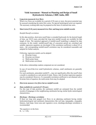 Annex 2.4
WATER RESOURCESA2.1-11
Yield Assessment - Manual on Planning and Design of Small
Hydroelectric Schemes, CBIP, India, 2001
1. Long term measured river flows
When river flows are available for a period of 20 years or more, the power potential may
be assessed considering the entire flow series. No special hydrological series are required.
The necessary working table may be prepared on the basis of selected time units.
2. Short term (5-10 years) measured river flow and long term rainfall records
Rainfall-Runoff correlation
In this data position, short-term runoff data is extended backwards for the desired length
of time, say 20-25 years, provided the long term rainfall records are available for that
length of time. The statistical approach of rainfall-runoff modelling is adopted for data
extension. In this model, rainfall-runoff data of concurrent period are correlated and
suitable regression equations are developed. If the correlation coefficient is about 0.8 or
more, , the corresponding rainfall-runoff correlation may be considered reasonable and
adopted for further analysis.
Following regression models can be adopted :
a) Bivariate Linear
b) Bivariate curvilinear
c) Multivariate linear
d) Multivariate curvilinear
In the above relationships random component are not considered.
In case of run-of-the-river small hydroelectric schemes, small catchments are generally
involved.
For such catchments, antecedent rainfall P t-1 may not significantly affect the runoff when
a month is considered as a unit period of study. Hence, only bivariate regression equation
may be considered. However, if a reasonable correlation coefficient is not obtained with a
bivariate form of equation, the multivariate form may be adopted.
3. Short term measure river flows but no rainfall records
a) Data available for a period of 5-10 years
For this type of data position, the catchment rainfall are estimated from the rainfall
records of raingauges in the neighbouring catchments having similar hydro meterological
characteristics.
b) Discharge - Discharge correlation
If there are long term gauged river flows in an adjoining catchment having similar
hydrometerological and catchment characteristics like soil type, topography, orographic
features, land slope, forest area and vegetative cover, discharge-discharge correlation is
recommended.
The equation is in the form
R1 = a + b R2
 