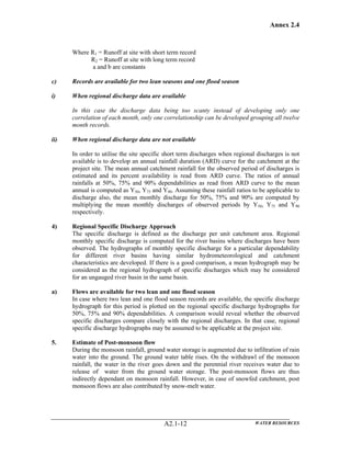 Annex 2.4
WATER RESOURCESA2.1-12
Where R1 = Runoff at site with short term record
R2 = Runoff at site with long term record
a and b are constants
c) Records are available for two lean seasons and one flood season
i) When regional discharge data are available
In this case the discharge data being too scanty instead of developing only one
correlation of each month, only one correlationship can be developed grouping all twelve
month records.
ii) When regional discharge data are not available
In order to utilise the site specific short term discharges when regional discharges is not
available is to develop an annual rainfall duration (ARD) curve for the catchment at the
project site. The mean annual catchment rainfall for the observed period of discharges is
estimated and its percent availability is read from ARD curve. The ratios of annual
rainfalls at 50%, 75% and 90% dependabilities as read from ARD curve to the mean
annual is computed as Y50, Y75 and Y90. Assuming these rainfall ratios to be applicable to
discharge also, the mean monthly discharge for 50%, 75% and 90% are computed by
multiplying the mean monthly discharges of observed periods by Y50, Y75 and Y90
respectively.
4) Regional Specific Discharge Approach
The specific discharge is defined as the discharge per unit catchment area. Regional
monthly specific discharge is computed for the river basins where discharges have been
observed. The hydrographs of monthly specific discharge for a particular dependability
for different river basins having similar hydrometeorological and catchment
characteristics are developed. If there is a good comparison, a mean hydrograph may be
considered as the regional hydrograph of specific discharges which may be considered
for an ungauged river basin in the same basin.
a) Flows are available for two lean and one flood season
In case where two lean and one flood season records are available, the specific discharge
hydrograph for this period is plotted on the regional specific discharge hydrographs for
50%, 75% and 90% dependabilities. A comparison would reveal whether the observed
specific discharges compare closely with the regional discharges. In that case, regional
specific discharge hydrographs may be assumed to be applicable at the project site.
5. Estimate of Post-monsoon flow
During the monsoon rainfall, ground water storage is augmented due to infiltration of rain
water into the ground. The ground water table rises. On the withdrawl of the monsoon
rainfall, the water in the river goes down and the perennial river receives water due to
release of water from the ground water storage. The post-monsoon flows are thus
indirectly dependant on monsoon rainfall. However, in case of snowfed catchment, post
monsoon flows are also contributed by snow-melt water.
 