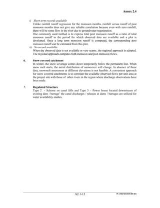 Annex 2.4
WATER RESOURCESA2.1-13
i) Short term records available
Unlike rainfall runoff regression for the monsoon months, rainfall versus runoff of post
monsoon months does not give any reliable correlation because even with zero rainfall,
there will be some flow in the river due to groundwater regeneration.
One commonly used method is to express total post monsoon runoff as a ratio of total
monsoon runoff to the period for which observed data are available and a plot is
developed. Once a long term monsoon runoff is computed, the corresponding post
monsoon runoff can be estimated from this plot.
ii) No record available
When the observed data is not available or very scanty, the regional approach is adopted.
The regional approach computes both monsoon and post-monsoon flows.
6. Snow covered catchment
In winter, the snow coverage comes down temporarily below the permanent line. When
snow melt starts, the aerial distribution of snowcover will change. In absence of these
data, snowmelt assessment at different elevations is not feasible. A convenient approach
for snow covered catchments is to correlate the available observed flows per unit area at
the project site with those of other rivers in the region where discharge observations have
been made.
7. Regulated Structure
Type 2 - Scheme on canal falls and Type 3 – Power house located downstream of
existing dam / barrage’ the canal discharges / releases at dams / barrages are utilized for
water availability studies.
 