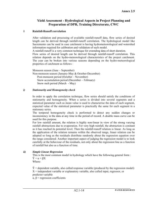 Annex 2.5
WATER RESOURCESA2.1-14
Yield Assessment - Hydrological Aspects in Project Planning and
Preparation of DPR, Training Directorate, CWC
1 Rainfall-Runoff correlation
After validation and processing of available rainfall-runoff data, flow series of desired
length can be derived through rainfall-runoff correlation. The hydrological model like
Sacremento can be used in case catchment is having hydrometeorological and watershed
information required for calibration and validation of such model.
A rainfall-runoff is a very common technique for extending data of short duration.
Flow series of desired length can be derived through rainfall-runoff correlation. This
relation depends on the hydro-meteorological characteristics of the project catchment.
The year can be broken into various seasons depending on the hydro-meteorological
properties of catchment as follows :
Monsoon season (June – September)
Non-monsoon season (January-May & October-December)
Post-monsoon period (October – November)
Snow accumulation period (December – February)
Snow melt period (March - May)
i) Stationarity and Homogeneity check
In order to apply the correlation technique, flow series should satisfy the conditions of
stationarity and homogeneity. When a series is divided into several segments and a
statistical parameter such as mean value is used to characterise the data of each segment,
expected value of the statistical parameter is practically the same for each segment in a
stationary series.
The temporal homogeneity check is performed to detect any sudden changes or
inconsistency in the data at any time in the period of record. A double mass curve can be
used for this purpose.
For low rainfall amount, the relation is highly non-linear in view of the strong varying
rainfall abstractions due to evaporation. For very high rainfall, the abstraction is constant
as it has reached its potential level; Then the rainfall-runoff relation is linear. As long as
the application of the relation remains within the observed range, linaer relation can be
adopted so long as the residuals distribute randomly about the regression equation over
the range considered. Another important aspect of judging the regression model is to look
carefully at the behaviour of the residuals, not only about the regression line as a function
of rainfall but also as a function of time.
ii) Simple Linear Regression
This is the most common model in hydrology which have the following general form :
Ŷ = α + βX
Where:
Ŷ = dependent variable, also called response variable (produced by the regression model)
X = independent variable or explanatory variable, also called input, regressor, or
predictor variable
α, β = regression coefficients
 