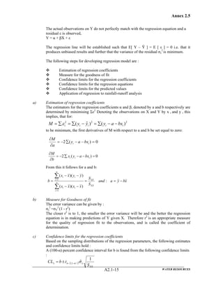 Annex 2.5
WATER RESOURCESA2.1-15
The actual observations on Y do not perfectly match with the regression equation and a
residual ε is observed,
Y = α + βX + ε
The regression line will be established such that E[ Y – Ŷ ] = E [ ε ] = 0 i.e. that it
produces unbiased results and further that the variance of the residual σε
2
is minimum.
The following steps for developing regression model are :
Estimation of regression coefficients
Measure for the goodness of fit
Confidence limits for the regression coefficients
Confidence limits for the regression equations
Confidence limits for the predicted values
Application of regression to rainfall-runoff analysis
a) Estimation of regression coefficients
The estimators for the regression coefficients α and β, denoted by a and b respectively are
determined by minimising Σε2
Denoting the observations on X and Y by x i and y i this
implies, that for:
to be minimum, the first derivatives of M with respect to a and b be set equal to zero:
From this it follows for a and b:
b) Measure for Goodness of fit
The error variance can be given by :
σε
2
=σY
2
(1 - r2
)
The closer r2
is to 1, the smaller the error variance will be and the better the regression
equation is in making predictions of Y given X. Therefore r2
is an appropriate measure
for the quality of regression fit to the observations, and is called the coefficient of
determination.
c) Confidence limits for the regression coefficients
Based on the sampling distributions of the regression parameters, the following estimates
and confidence limits hold :
A (100-α) percent confidence interval for b is found from the following confidence limits
:
222
)()ˆ( iiiii bxayyyM −−∑=−∑=∑= ε
0)(2 =−−∑−=
∂
∂
ii bxay
a
M
0)(2 =−−∑−=
∂
∂
iii bxayx
b
M
xbyaand
S
S
xxxx
yyxx
b
XX
XY
n
i
ii
n
i
ii
−==
−−
−−
=
∑
∑
=
=
:
))((
))((
1
1
XX
n
S
tbCL
1
ˆ2/1,2 εα σ−−± ±=
 