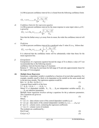 Annex 2.5
WATER RESOURCESA2.1-16
A (100-α) percent confidence interval for a is found from the following confidence limits
:
d) Confidence limits for the regression equation
A (100-α) percent confidence interval for the mean response to some input value x0 of X
is given by:
Note that the farther away x0 is away from its mean, the wider the confidence interval will
be.
e) Prediction
A (100-α) percent confidence interval for a predicted value Y when X is x0, follows that
It is observed that the confidence limits will be substantially wider than those for the
mean regression line.
f) Extrapolation
Extrapolation of a regression equation beyond the range of X to obtain a value of Y not
recommended due to the following reasons :
confidence intervals become large as X increases
Relation Y = f(X) may be non-linear for full range of X and only approximately linear for
the range of X investigated.
iii) Multiple linear Regression
Sometimes, a dependant variable is modelled as a function of several other quantities. For
example, monthly runoff is likely to be dependant on the rainfall on the same month and
in the previous months. The regression equation would be :
R(t) = α + β1 P(t) + β2 P(t-1) +… (1)
A general linear model is of the form
Y = β 1X1 + β 2X2 +…….. β pXp + ε (2)
Where Y is a dependant variable, X1 , X2 , …Xp are independent variables and β1, β 2
,….. β p are unknown parameters.
Multiple linear regression involves solving n equations for the p unknown parameters.
The n equations are given as:
Y = Xβ+ε (3)
Where,
Y = (n x 1) – data column vector of the centred dependent variable (yi-y)
X = (n x p) – data matrix of the centred independent variables (xi1-x1),…….,(xip-xp)
β = (p x 1) - column vector, containing the regression coefficients
ε = (n x 1) – column vector of residuals
The residuals are conditioned by :
E[e]=0 and (4)
Cov(e)= I2
εσ (5)
XX
n
S
xx
n
tbxaCL
2
0
2/1,20
)(1
ˆ
−
+±+= −−± εα σ
XX
n
S
xx
n
taCL
2
0
2/1,2
)(1
ˆ
−
+±= −−± εα σ
XX
n
S
xx
n
tbxaCL
2
0
2/1,20
)(1
1ˆ
−
++±+= −−± εα σ
 