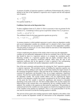 Annex 2.5
WATER RESOURCESA2.1-18
A measure of quality of regression equation is coefficient of determination (Rm) which is
defined as the ratio of the explained or regression sum of squares and the total adjusted
sum of squares:
YY
YXb
R T
TT
m =2
(13)
For a perfect model Rm=1
Confidence Intervals on the Regression Line:
To place confidence limits on Y0 where Y0=X0b it is necessary to have an estimate for the
variance of 0Y
)
. Considering Cov(b) as given in eq(10) the variance Var ( 0Y
)
) is given as :
T
o
T
e XXXXsYVar 1
0
2
0 )()ˆ( −
= (14)
The confidence limits for the mean regression equation are given by :
)ˆ(
,
2
1 oao YVartbXCL
pn −−± ±= (15)
A common situation in which multiple regression is used is when one dependent variable
and several independent variables are available and it is desired to find a linear model
that is developed does not necessarily have to contain all of the independent variables.
Thus the points of concern are: (1) can a linear model be used and (2) what independent
variable should be included?
A factor complicating the selection of the model is that in most cases the independent
variables are not statistically independent at all but are correlated. One of the first steps
that should be done in a regression analysis is to compute the correlation matrix.
Retaining variables in a regression equation that are highly correlated makes the
interpretation of the regression coefficients difficult. Many times the sign of the
regression coefficient may be the opposite of what is expected if the corresponding
variable is highly correlated with another independent variable in the equation.
One of the most commonly used procedures for selecting the “best” regression equations
is stepwise regression. This procedure consists of building the regression equation one
variable at a time by adding at each step the variable that explains the largest amount of
the remaining unexplained variation. After each step all the variables in the equation are
examined for significance and discarded if they are no longer explaining a significant
variation. Thus the first variable added is the one with the highest simple correlation with
the dependent variable. The second variable added is the one explaining the largest
variation in the dependent variable that remains unexplained by the first variable added.
At this point the first variable is tested for significance and retained or discarded
depending on the results of this test. The third variable added is the one that explains the
largest portion of the variation that is not explained by the two variables already in the
equation. The variables in the equation are then tested for significance. This procedure is
continued until all of the variables not in the equation are found to be insignificant and all
of the variables in the equation are significant. This is a very good procedure to use but
care must be exercised to see that the resulting equation is rational.
The real test of how good is the resulting regression model, depends on the ability of the
model to predict the dependent variable for observations on the independent variables
 