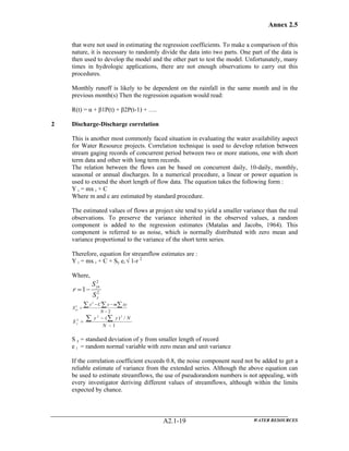 Annex 2.5
WATER RESOURCESA2.1-19
that were not used in estimating the regression coefficients. To make a comparison of this
nature, it is necessary to randomly divide the data into two parts. One part of the data is
then used to develop the model and the other part to test the model. Unfortunately, many
times in hydrologic applications, there are not enough observations to carry out this
procedures.
Monthly runoff is likely to be dependent on the rainfall in the same month and in the
previous month(s) Then the regression equation would read:
R(t) = α + β1P(t) + β2P(t-1) + ….
2 Discharge-Discharge correlation
This is another most commonly faced situation in evaluating the water availability aspect
for Water Resource projects. Correlation technique is used to develop relation between
stream gaging records of concurrent period between two or more stations, one with short
term data and other with long term records.
The relation between the flows can be based on concurrent daily, 10-daily, monthly,
seasonal or annual discharges. In a numerical procedure, a linear or power equation is
used to extend the short length of flow data. The equation takes the following form :
Y i = mx i + C
Where m and c are estimated by standard procedure.
The estimated values of flows at project site tend to yield a smaller variance than the real
observations. To preserve the variance inherited in the observed values, a random
component is added to the regression estimates (Matalas and Jacobs, 1964). This
component is referred to as noise, which is normally distributed with zero mean and
variance proportional to the variance of the short term series.
Therefore, equation for streamflow estimates are :
Y i = mx i + C + Sy ei √ 1-r 2
Where,
2
2
1
y
yx
S
S
r −=
2
2
2
−
−−
=
∑ ∑ ∑
N
xymyCy
Syx
1
/)( 22
2
−
−
= ∑ ∑
N
Nyy
S y
S y = standard deviation of y from smaller length of record
e i = random normal variable with zero mean and unit variance
If the correlation coefficient exceeds 0.8, the noise component need not be added to get a
reliable estimate of variance from the extended series. Although the above equation can
be used to estimate streamflows, the use of pseudorandom numbers is not appealing, with
every investigator deriving different values of streamflows, although within the limits
expected by chance.
 